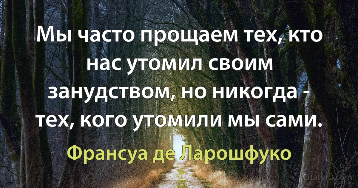 Мы часто прощаем тех, кто нас утомил своим занудством, но никогда - тех, кого утомили мы сами. (Франсуа де Ларошфуко)