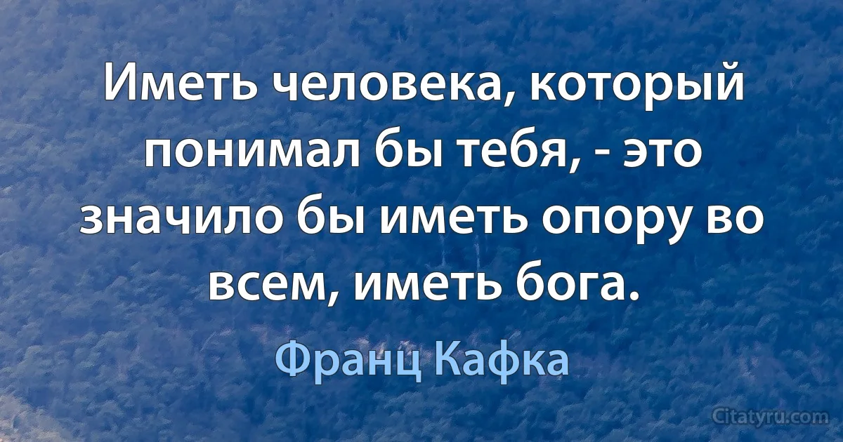 Иметь человека, который понимал бы тебя, - это значило бы иметь опору во всем, иметь бога. (Франц Кафка)