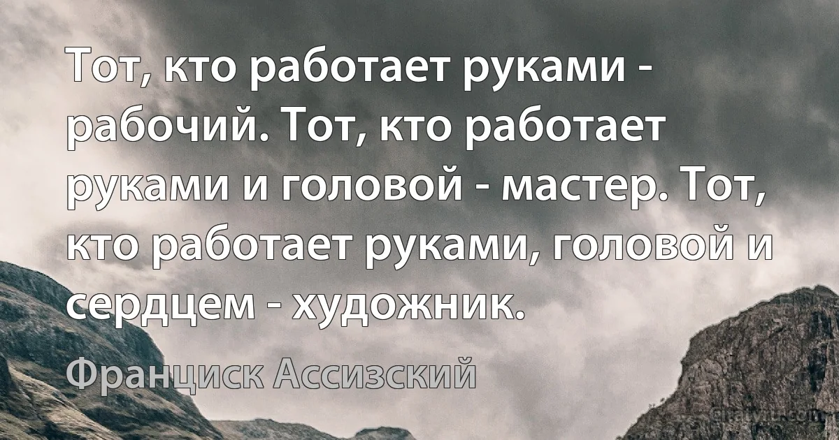 Тот, кто работает руками - рабочий. Тот, кто работает руками и головой - мастер. Тот, кто работает руками, головой и сердцем - художник. (Франциск Ассизский)