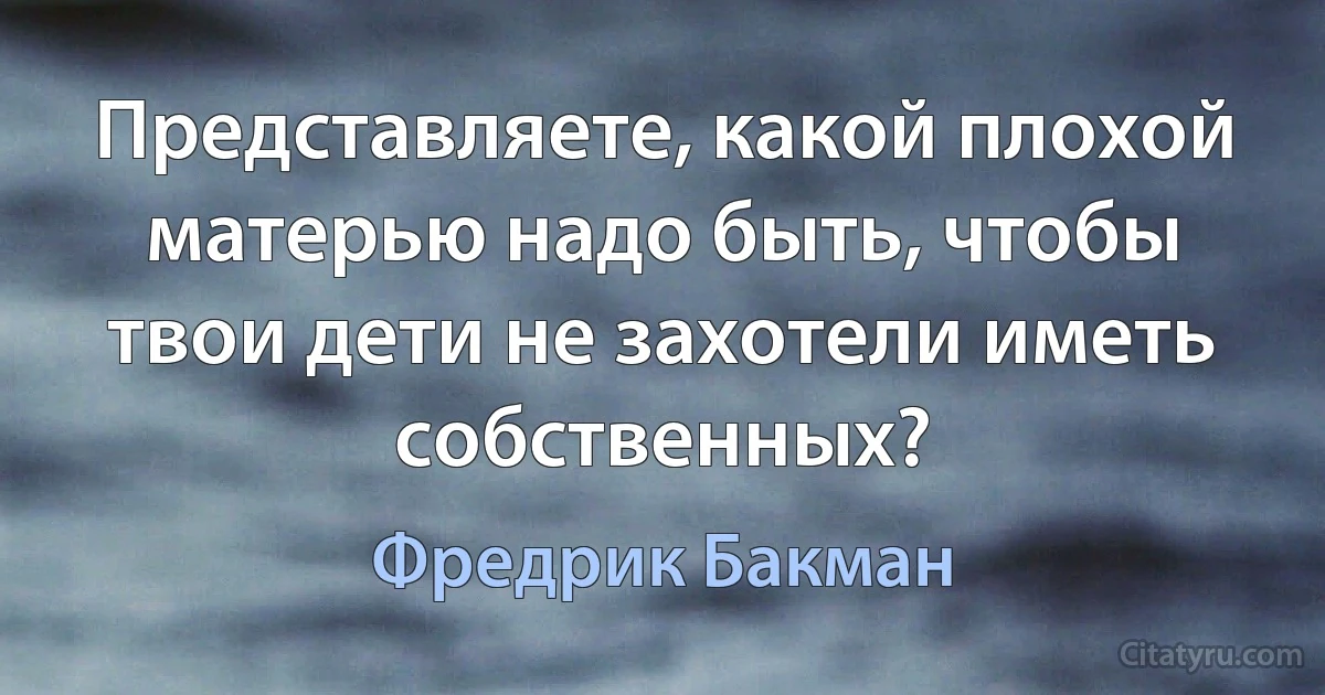 Представляете, какой плохой матерью надо быть, чтобы твои дети не захотели иметь собственных? (Фредрик Бакман)