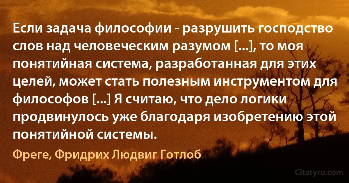 Если задача философии - разрушить господство слов над человеческим разумом [...], то моя понятийная система, разработанная для этих целей, может стать полезным инструментом для философов [...] Я считаю, что дело логики продвинулось уже благодаря изобретению этой понятийной системы. (Фреге, Фридрих Людвиг Готлоб)