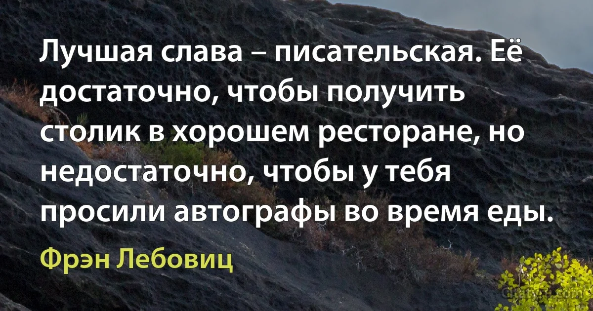 Лучшая слава – писательская. Её достаточно, чтобы получить столик в хорошем ресторане, но недостаточно, чтобы у тебя просили автографы во время еды. (Фрэн Лебовиц)