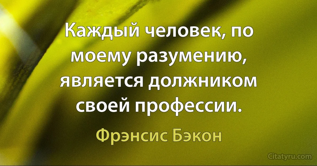 Каждый человек, по моему разумению, является должником своей профессии. (Фрэнсис Бэкон)