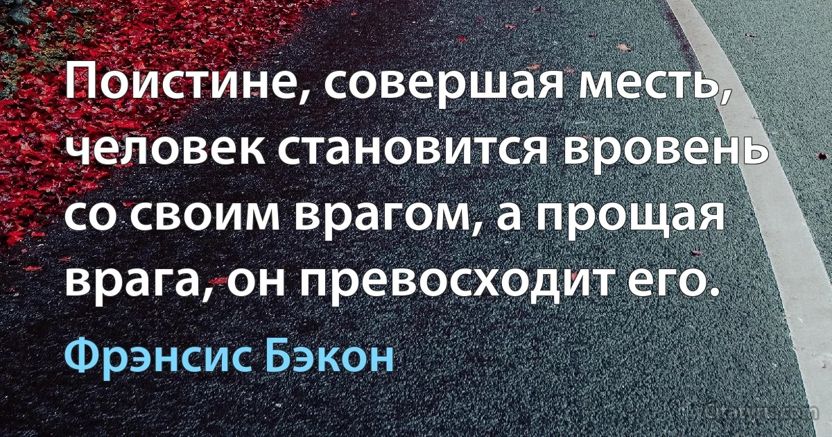 Поистине, совершая месть, человек становится вровень со своим врагом, а прощая врага, он превосходит его. (Фрэнсис Бэкон)