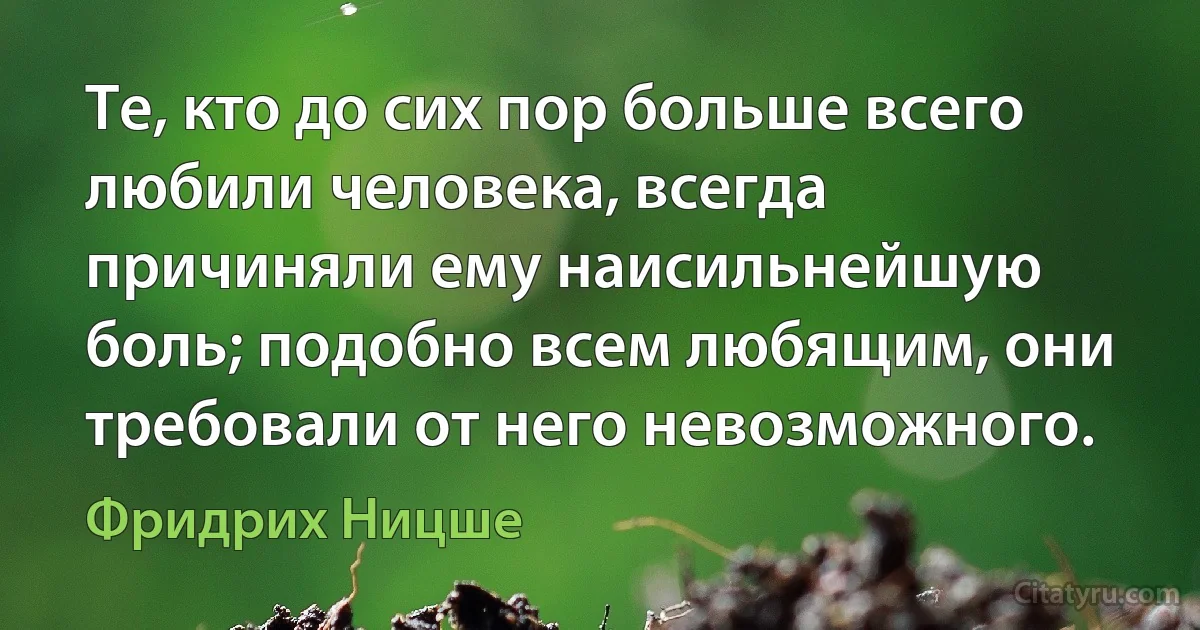 Те, кто до сих пор больше всего любили человека, всегда причиняли ему наисильнейшую боль; подобно всем любящим, они требовали от него невозможного. (Фридрих Ницше)