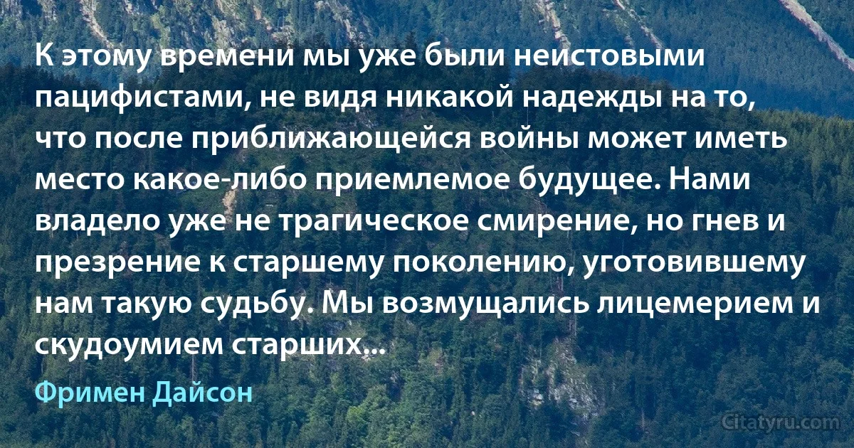 К этому времени мы уже были неистовыми пацифистами, не видя никакой надежды на то, что после приближающейся войны может иметь место какое-либо приемлемое будущее. Нами владело уже не трагическое смирение, но гнев и презрение к старшему поколению, уготовившему нам такую судьбу. Мы возмущались лицемерием и скудоумием старших... (Фримен Дайсон)