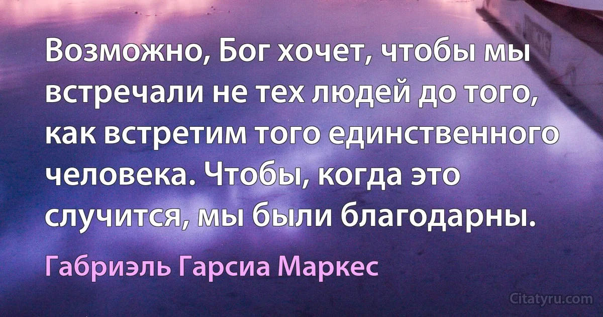 Возможно, Бог хочет, чтобы мы встречали не тех людей до того, как встретим того единственного человека. Чтобы, когда это случится, мы были благодарны. (Габриэль Гарсиа Маркес)