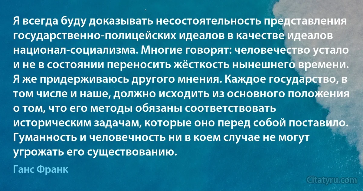 Я всегда буду доказывать несостоятельность представления государственно-полицейских идеалов в качестве идеалов национал-социализма. Многие говорят: человечество устало и не в состоянии переносить жёсткость нынешнего времени. Я же придерживаюсь другого мнения. Каждое государство, в том числе и наше, должно исходить из основного положения о том, что его методы обязаны соответствовать историческим задачам, которые оно перед собой поставило. Гуманность и человечность ни в коем случае не могут угрожать его существованию. (Ганс Франк)