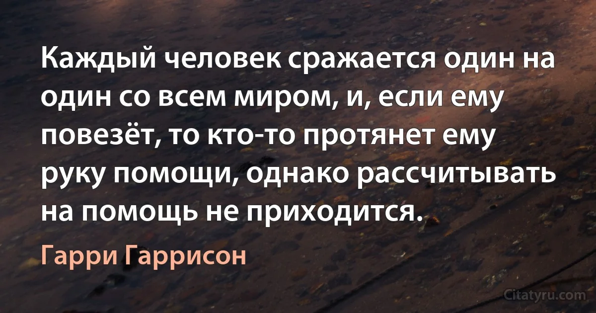 Каждый человек сражается один на один со всем миром, и, если ему повезёт, то кто-то протянет ему руку помощи, однако рассчитывать на помощь не приходится. (Гарри Гаррисон)