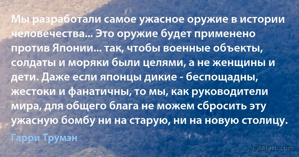 Мы разработали самое ужасное оружие в истории человечества... Это оружие будет применено против Японии... так, чтобы военные объекты, солдаты и моряки были целями, а не женщины и дети. Даже если японцы дикие - беспощадны, жестоки и фанатичны, то мы, как руководители мира, для общего блага не можем сбросить эту ужасную бомбу ни на старую, ни на новую столицу. (Гарри Трумэн)