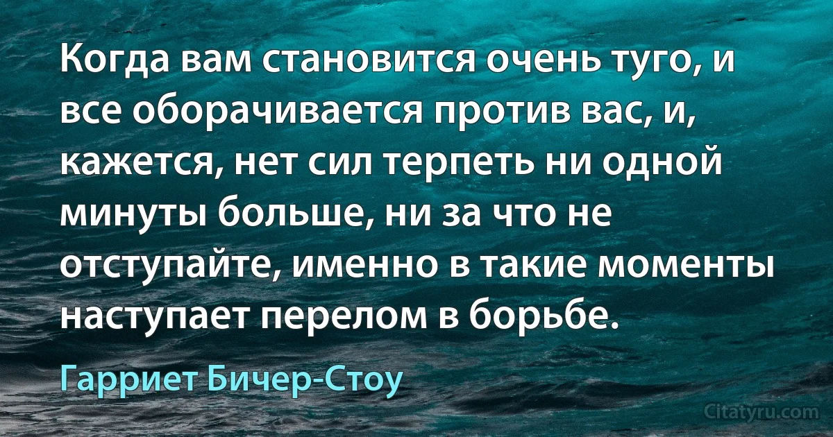 Когда вам становится очень туго, и все оборачивается против вас, и, кажется, нет сил терпеть ни одной минуты больше, ни за что не отступайте, именно в такие моменты наступает перелом в борьбе. (Гарриет Бичер-Стоу)