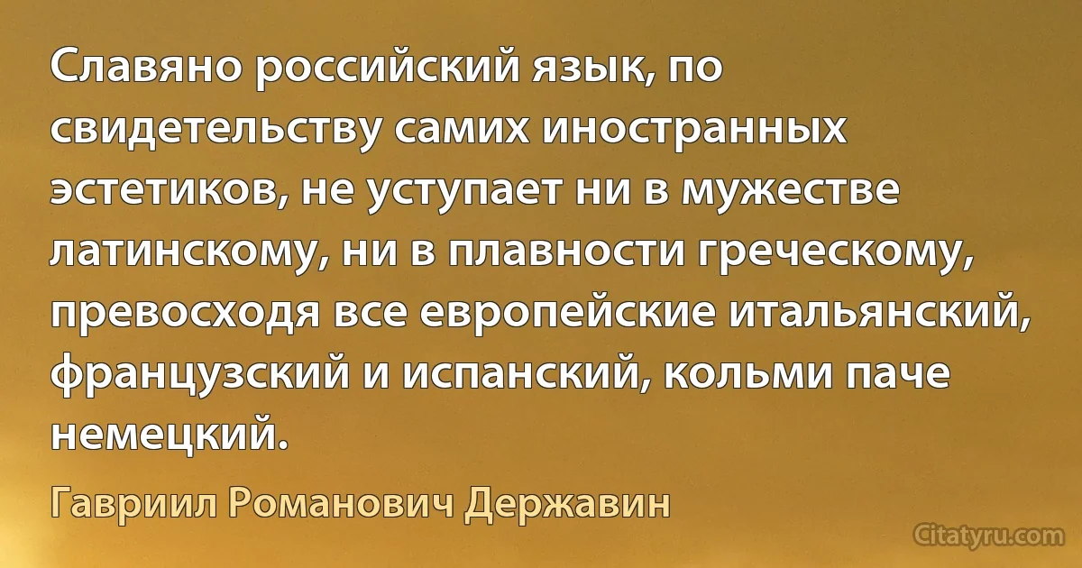 Славяно российский язык, по свидетельству самих иностранных эстетиков, не уступает ни в мужестве латинскому, ни в плавности греческому, превосходя все европейские итальянский, французский и испанский, кольми паче немецкий. (Гавриил Романович Державин)