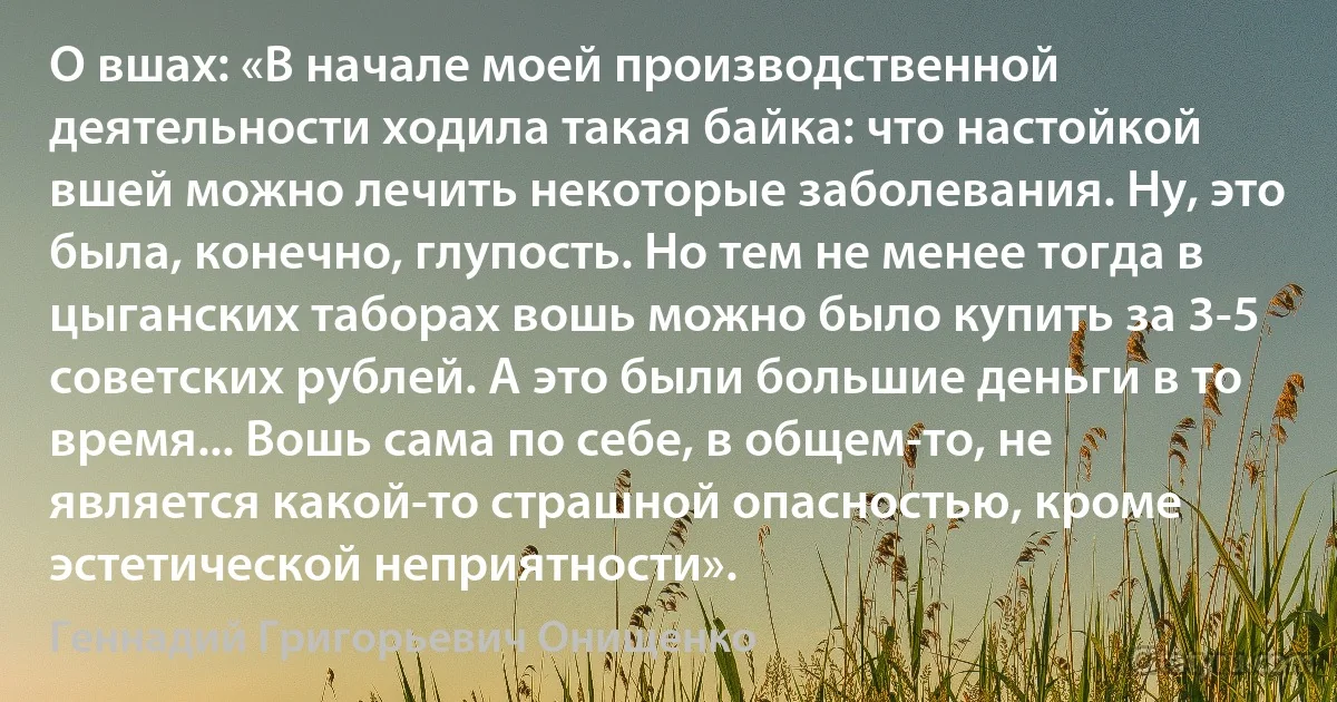 О вшах: «В начале моей производственной деятельности ходила такая байка: что настойкой вшей можно лечить некоторые заболевания. Ну, это была, конечно, глупость. Но тем не менее тогда в цыганских таборах вошь можно было купить за 3-5 советских рублей. А это были большие деньги в то время... Вошь сама по себе, в общем-то, не является какой-то страшной опасностью, кроме эстетической неприятности». (Геннадий Григорьевич Онищенко)