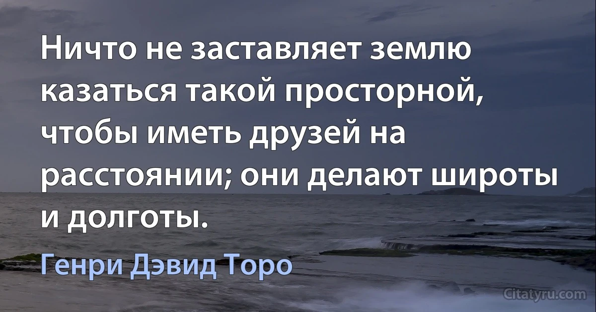 Ничто не заставляет землю казаться такой просторной, чтобы иметь друзей на расстоянии; они делают широты и долготы. (Генри Дэвид Торо)