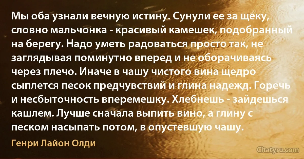 Мы оба узнали вечную истину. Сунули ее за щеку, словно мальчонка - красивый камешек, подобранный на берегу. Надо уметь радоваться просто так, не заглядывая поминутно вперед и не оборачиваясь через плечо. Иначе в чашу чистого вина щедро сыплется песок предчувствий и глина надежд. Горечь и несбыточность вперемешку. Хлебнешь - зайдешься кашлем. Лучше сначала выпить вино, а глину с песком насыпать потом, в опустевшую чашу. (Генри Лайон Олди)