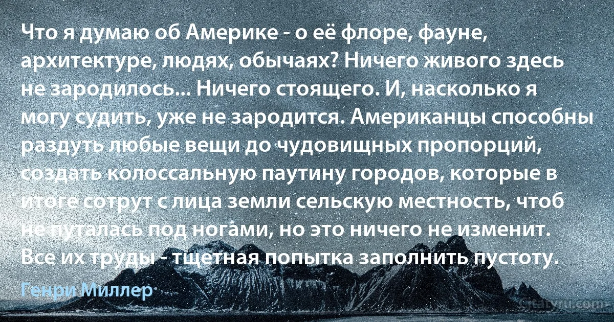 Что я думаю об Америке - о её флоре, фауне, архитектуре, людях, обычаях? Ничего живого здесь не зародилось... Ничего стоящего. И, насколько я могу судить, уже не зародится. Американцы способны раздуть любые вещи до чудовищных пропорций, создать колоссальную паутину городов, которые в итоге сотрут с лица земли сельскую местность, чтоб не путалась под ногами, но это ничего не изменит. Все их труды - тщетная попытка заполнить пустоту. (Генри Миллер)