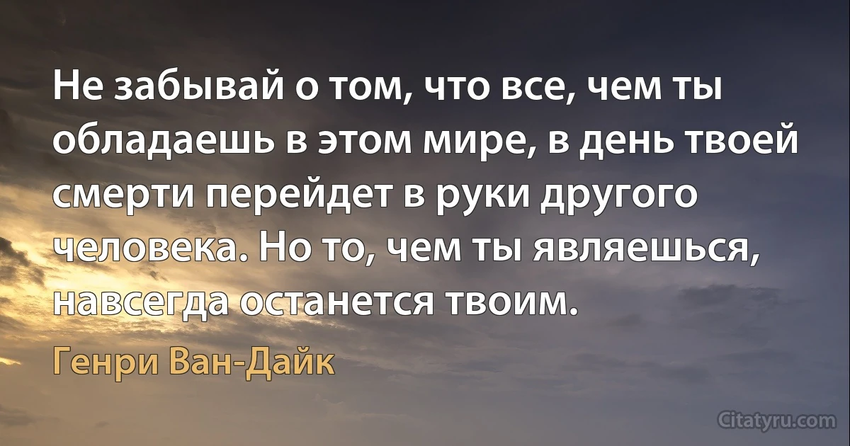 Не забывай о том, что все, чем ты обладаешь в этом мире, в день твоей смерти перейдет в руки другого человека. Но то, чем ты являешься, навсегда останется твоим. (Генри Ван-Дайк)