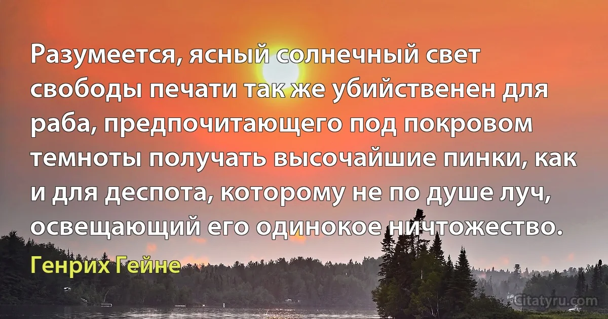 Разумеется, ясный солнечный свет свободы печати так же убийственен для раба, предпочитающего под покровом темноты получать высочайшие пинки, как и для деспота, которому не по душе луч, освещающий его одинокое ничтожество. (Генрих Гейне)