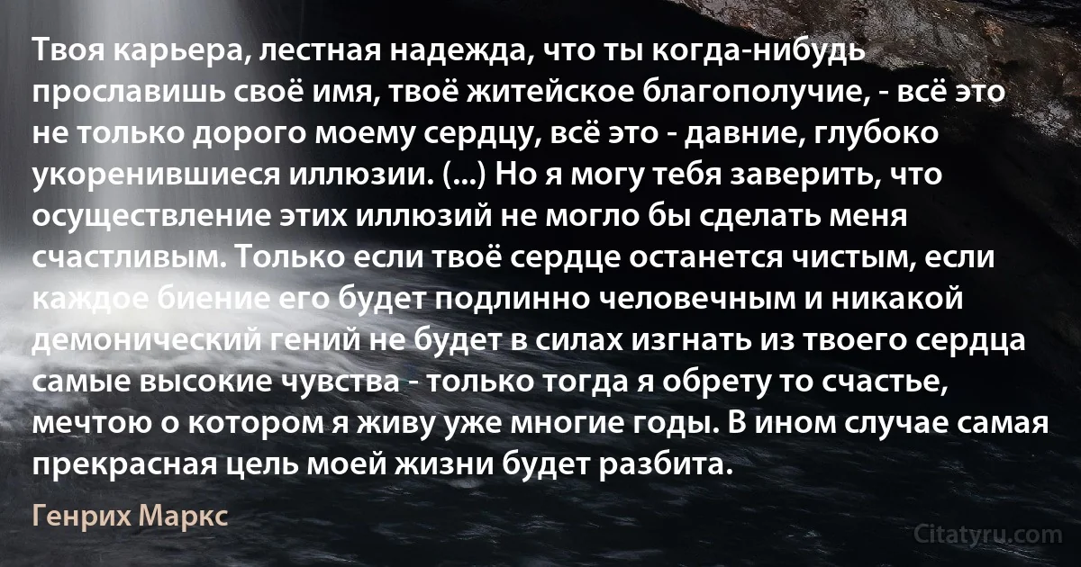 Твоя карьера, лестная надежда, что ты когда-нибудь прославишь своё имя, твоё житейское благополучие, - всё это не только дорого моему сердцу, всё это - давние, глубоко укоренившиеся иллюзии. (...) Но я могу тебя заверить, что осуществление этих иллюзий не могло бы сделать меня счастливым. Только если твоё сердце останется чистым, если каждое биение его будет подлинно человечным и никакой демонический гений не будет в силах изгнать из твоего сердца самые высокие чувства - только тогда я обрету то счастье, мечтою о котором я живу уже многие годы. В ином случае самая прекрасная цель моей жизни будет разбита. (Генрих Маркс)