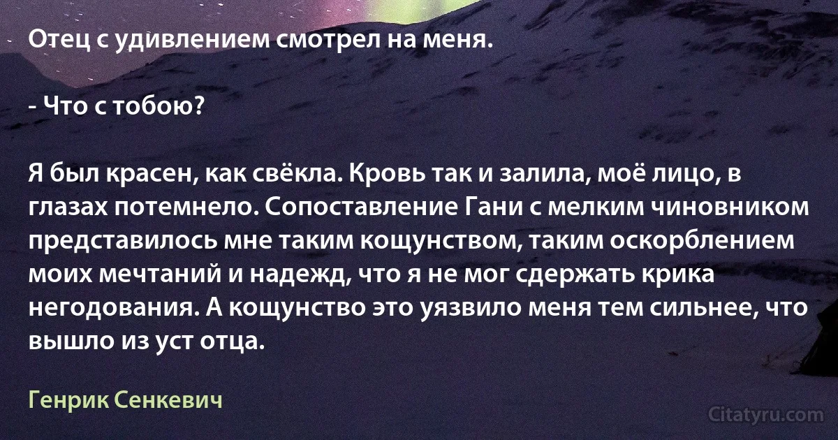 Отец с удивлением смотрел на меня.

- Что с тобою?

Я был красен, как свёкла. Кровь так и залила, моё лицо, в глазах потемнело. Сопоставление Гани с мелким чиновником представилось мне таким кощунством, таким оскорблением моих мечтаний и надежд, что я не мог сдержать крика негодования. А кощунство это уязвило меня тем сильнее, что вышло из уст отца. (Генрик Сенкевич)