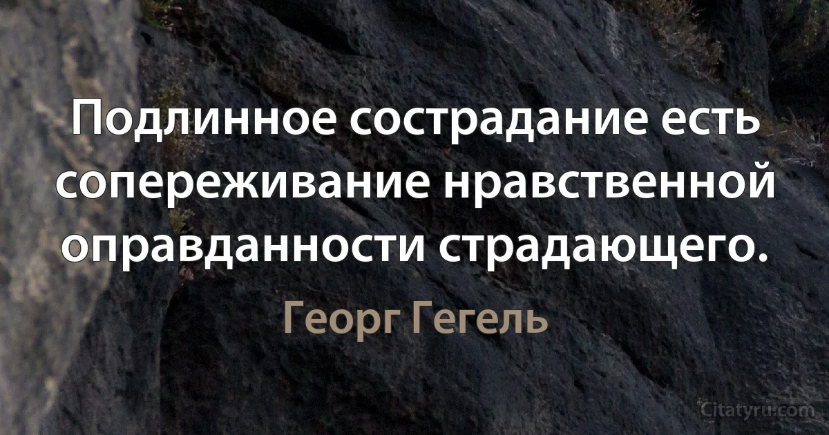 Подлинное сострадание есть сопереживание нравственной оправданности страдающего. (Георг Гегель)