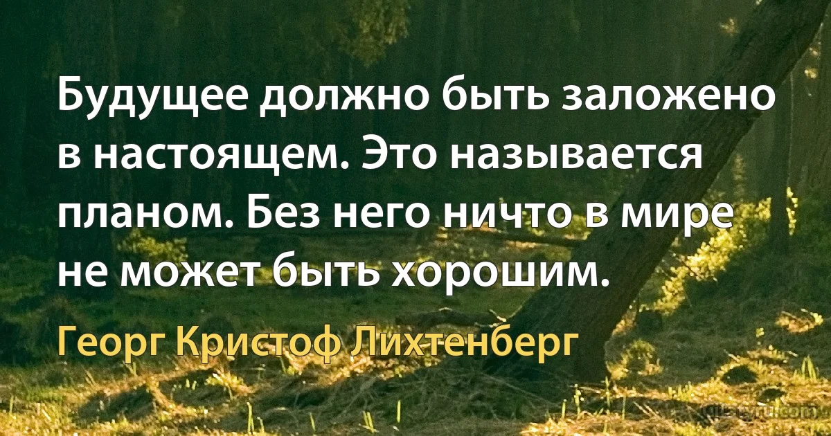 Будущее должно быть заложено в настоящем. Это называется планом. Без него ничто в мире не может быть хорошим. (Георг Кристоф Лихтенберг)