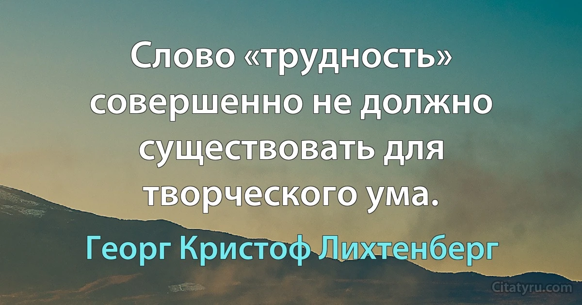 Слово «трудность» совершенно не должно существовать для творческого ума. (Георг Кристоф Лихтенберг)