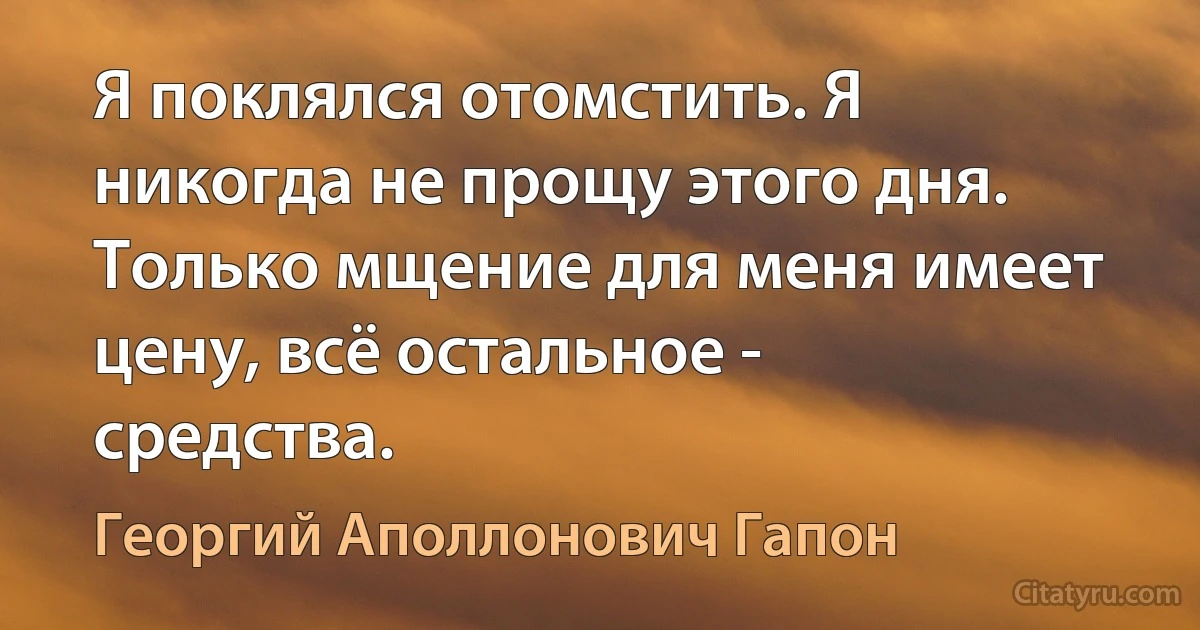 Я поклялся отомстить. Я никогда не прощу этого дня. Только мщение для меня имеет цену, всё остальное - средства. (Георгий Аполлонович Гапон)