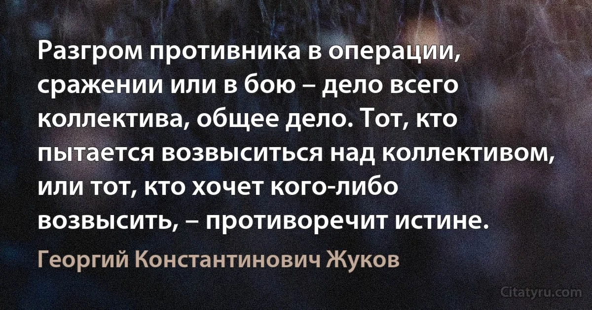 Разгром противника в операции, сражении или в бою – дело всего коллектива, общее дело. Тот, кто пытается возвыситься над коллективом, или тот, кто хочет кого-либо возвысить, – противоречит истине. (Георгий Константинович Жуков)