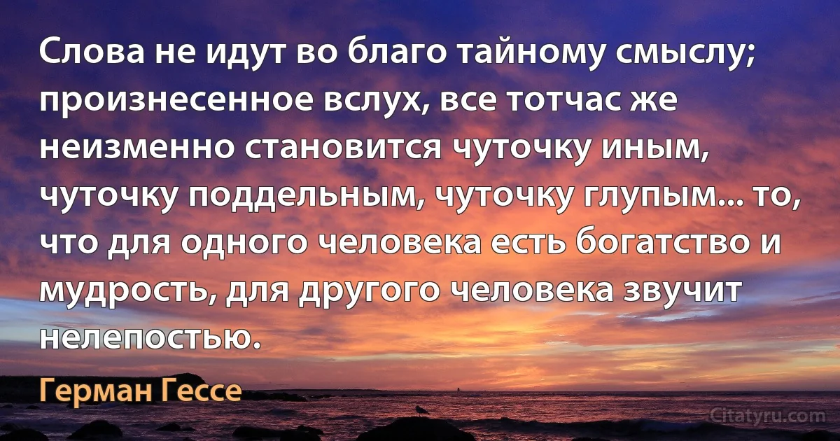 Слова не идут во благо тайному смыслу; произнесенное вслух, все тотчас же неизменно становится чуточку иным, чуточку поддельным, чуточку глупым... то, что для одного человека есть богатство и мудрость, для другого человека звучит нелепостью. (Герман Гессе)