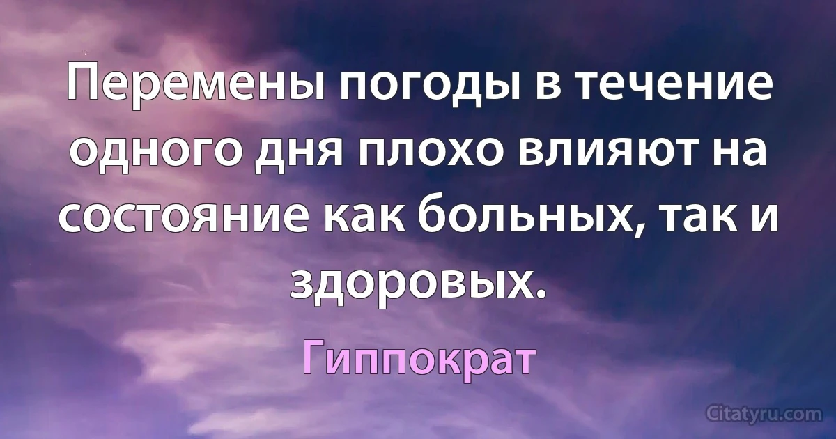 Перемены погоды в течение одного дня плохо влияют на состояние как больных, так и здоровых. (Гиппократ)