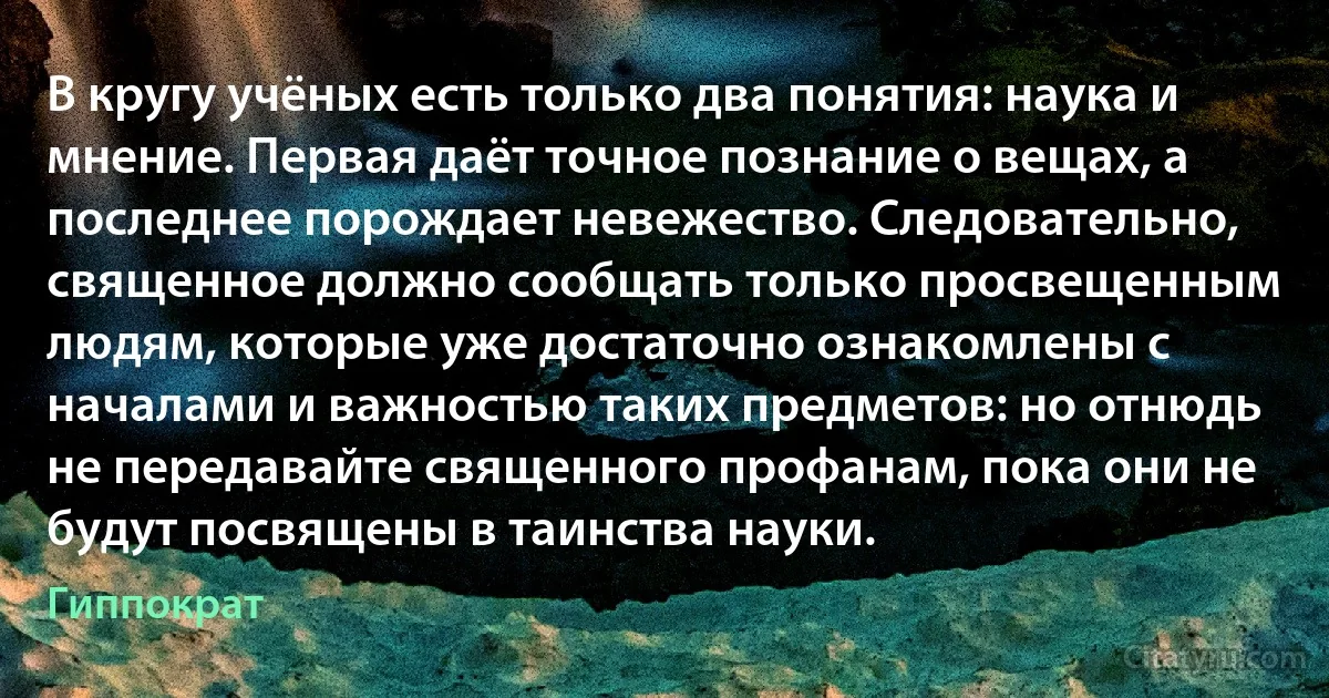 В кругу учёных есть только два понятия: наука и мнение. Первая даёт точное познание о вещах, а последнее порождает невежество. Следовательно, священное должно сообщать только просвещенным людям, которые уже достаточно ознакомлены с началами и важностью таких предметов: но отнюдь не передавайте священного профанам, пока они не будут посвящены в таинства науки. (Гиппократ)