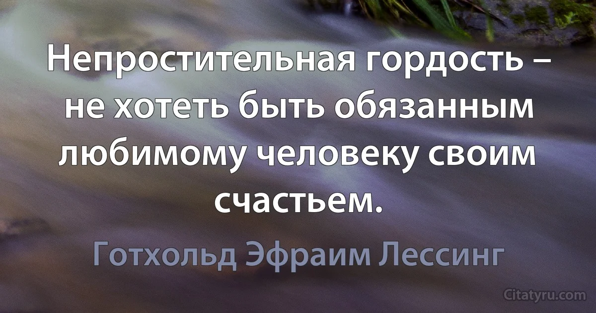 Непростительная гордость – не хотеть быть обязанным любимому человеку своим счастьем. (Готхольд Эфраим Лессинг)