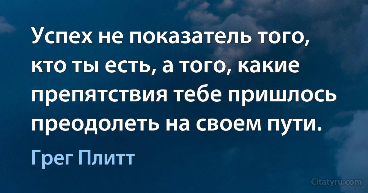 Успех не показатель того, кто ты есть, а того, какие препятствия тебе пришлось преодолеть на своем пути. (Грег Плитт)