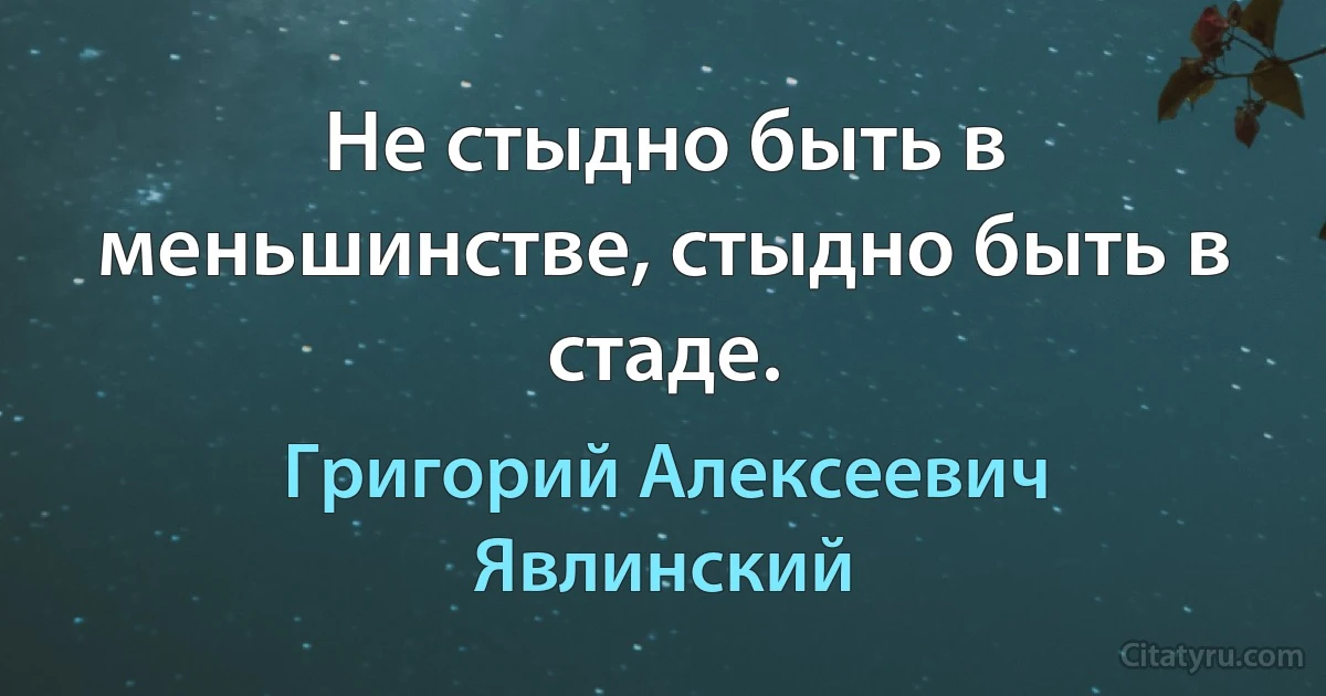 Не стыдно быть в меньшинстве, стыдно быть в стаде. (Григорий Алексеевич Явлинский)