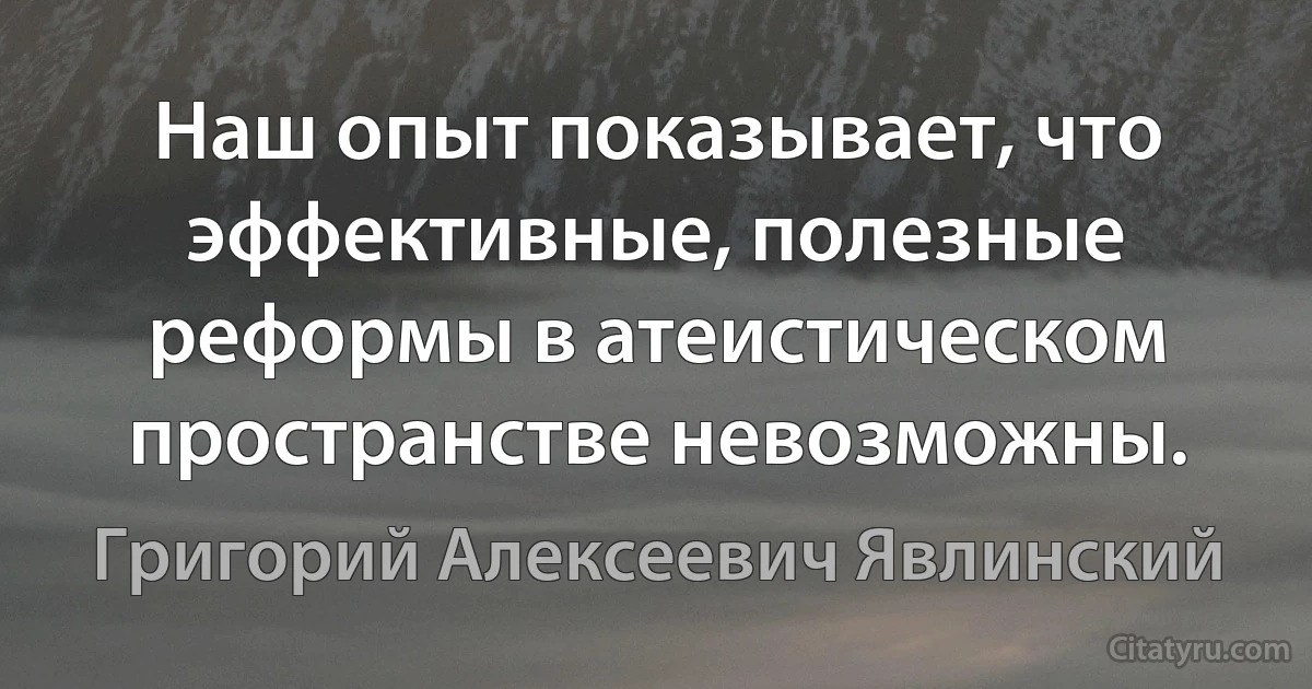 Наш опыт показывает, что эффективные, полезные реформы в атеистическом пространстве невозможны. (Григорий Алексеевич Явлинский)