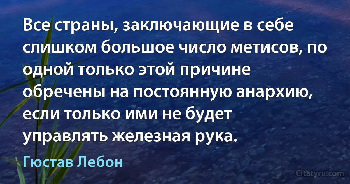 Все страны, заключающие в себе слишком большое число метисов, по одной только этой причине обречены на постоянную анархию, если только ими не будет управлять железная рука. (Гюстав Лебон)