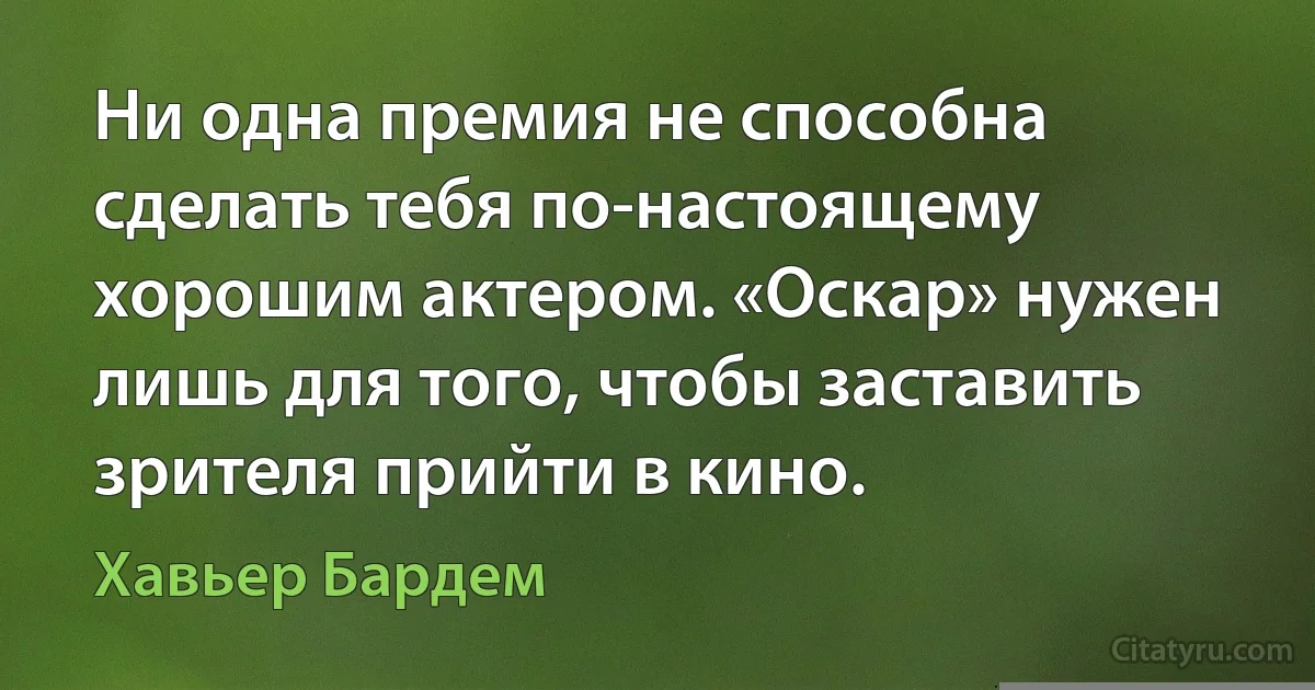 Ни одна премия не способна сделать тебя по-настоящему хорошим актером. «Оскар» нужен лишь для того, чтобы заставить зрителя прийти в кино. (Хавьер Бардем)