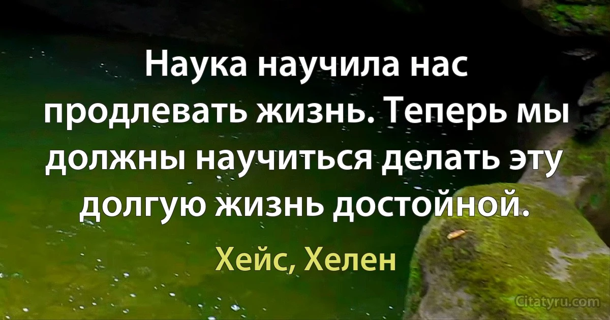 Наука научила нас продлевать жизнь. Теперь мы должны научиться делать эту долгую жизнь достойной. (Хейс, Хелен)