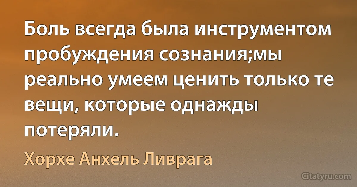 Боль всегда была инструментом пробуждения сознания;мы реально умеем ценить только те вещи, которые однажды потеряли. (Хорхе Анхель Ливрага)