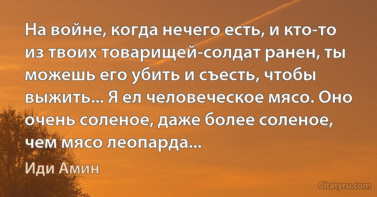 На войне, когда нечего есть, и кто-то из твоих товарищей-солдат ранен, ты можешь его убить и съесть, чтобы выжить... Я ел человеческое мясо. Оно очень соленое, даже более соленое, чем мясо леопарда... (Иди Амин)