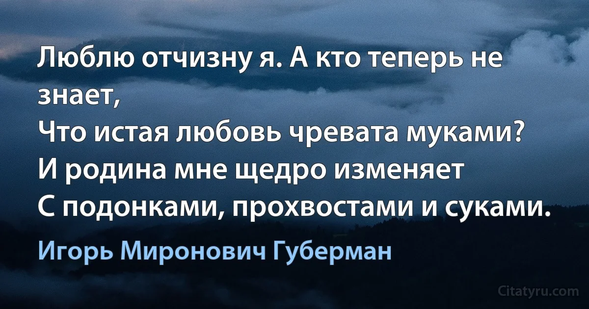 Люблю отчизну я. А кто теперь не знает,
Что истая любовь чревата муками?
И родина мне щедро изменяет
С подонками, прохвостами и суками. (Игорь Миронович Губерман)