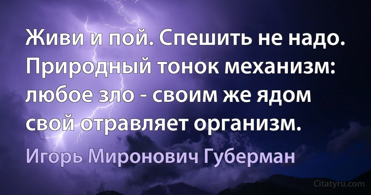 Живи и пой. Спешить не надо.
Природный тонок механизм:
любое зло - своим же ядом
свой отравляет организм. (Игорь Миронович Губерман)