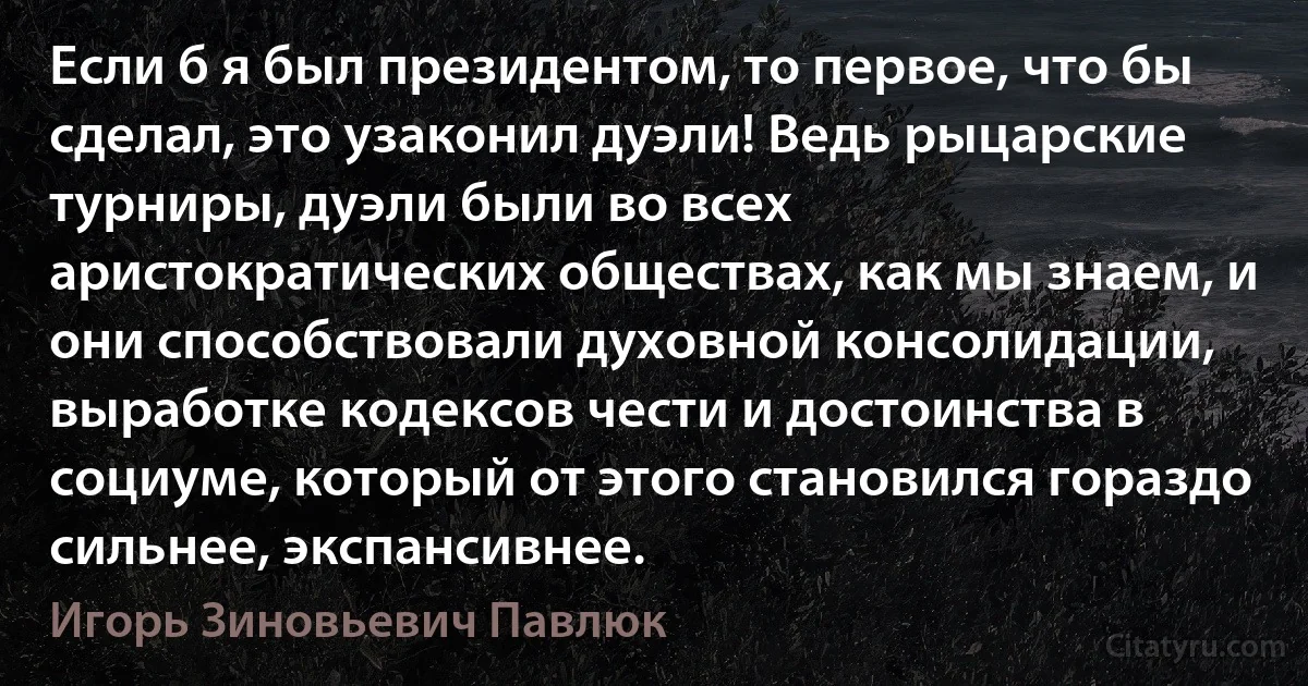 Если б я был президентом, то первое, что бы сделал, это узаконил дуэли! Ведь рыцарские турниры, дуэли были во всех аристократических обществах, как мы знаем, и они способствовали духовной консолидации, выработке кодексов чести и достоинства в социуме, который от этого становился гораздо сильнее, экспансивнее. (Игорь Зиновьевич Павлюк)