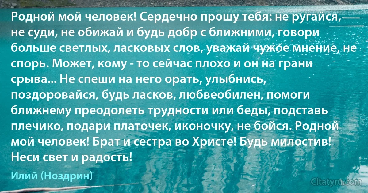 Родной мой человек! Сердечно прошу тебя: не ругайся, не суди, не обижай и будь добр с ближними, говори больше светлых, ласковых слов, уважай чужое мнение, не спорь. Может, кому - то сейчас плохо и он на грани срыва... Не спеши на него орать, улыбнись, поздоровайся, будь ласков, любвеобилен, помоги ближнему преодолеть трудности или беды, подставь плечико, подари платочек, иконочку, не бойся. Родной мой человек! Брат и сестра во Христе! Будь милостив! Неси свет и радость! (Илий (Ноздрин))