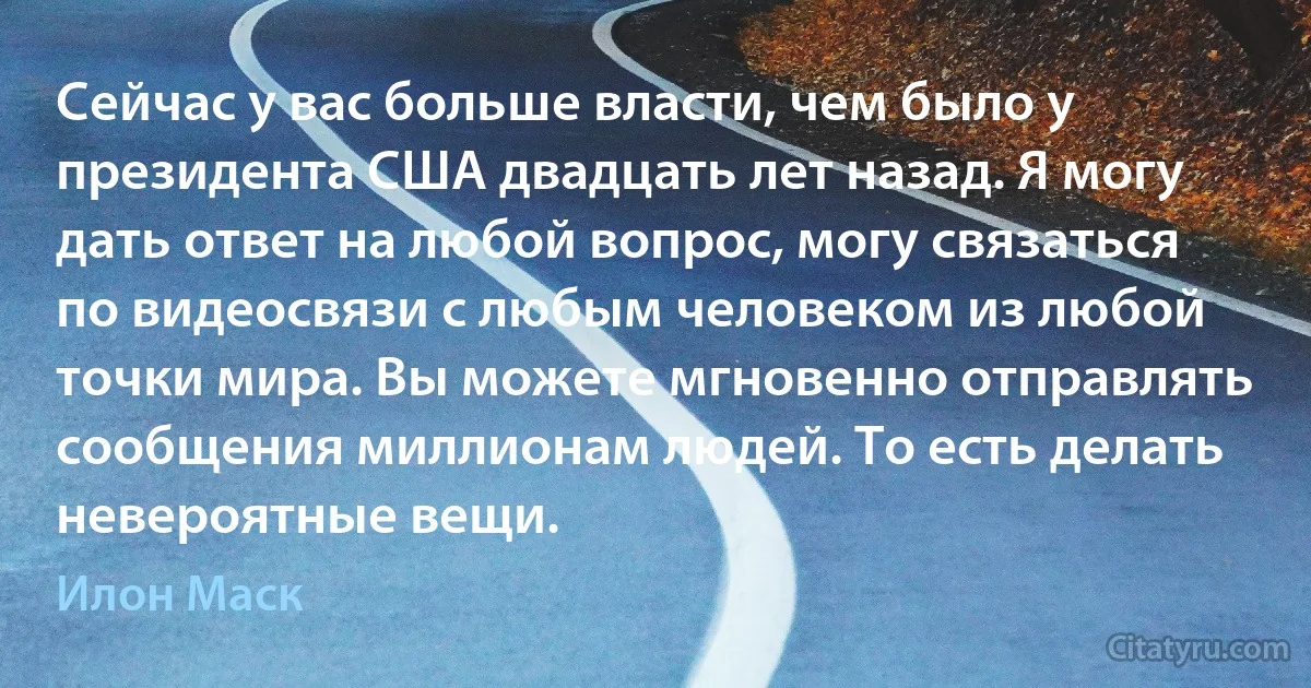 Сейчас у вас больше власти, чем было у президента США двадцать лет назад. Я могу дать ответ на любой вопрос, могу связаться по видеосвязи с любым человеком из любой точки мира. Вы можете мгновенно отправлять сообщения миллионам людей. То есть делать невероятные вещи. (Илон Маск)