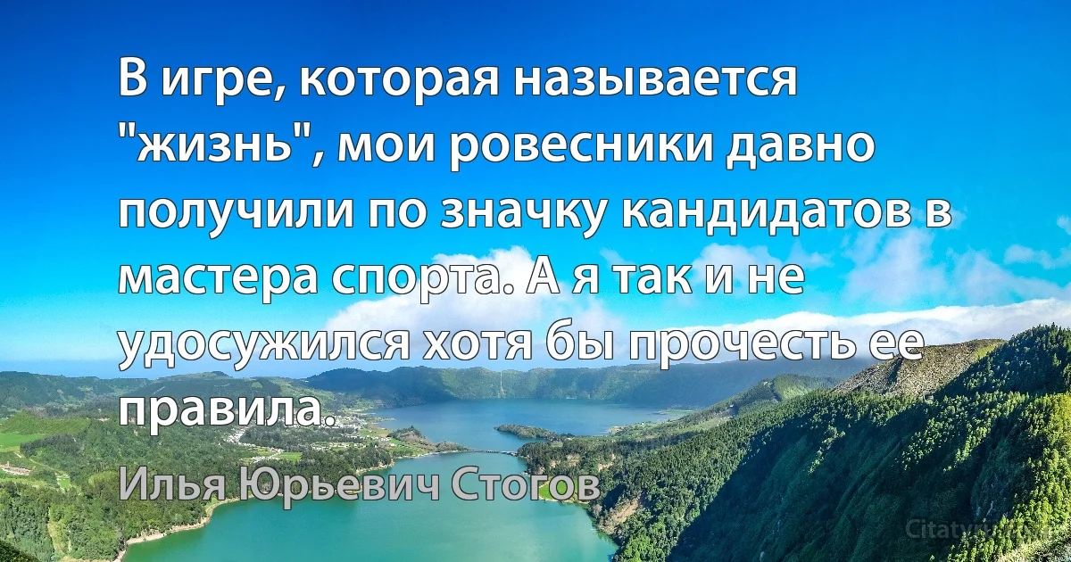 В игре, которая называется "жизнь", мои ровесники давно получили по значку кандидатов в мастера спорта. А я так и не удосужился хотя бы прочесть ее правила. (Илья Юрьевич Стогов)