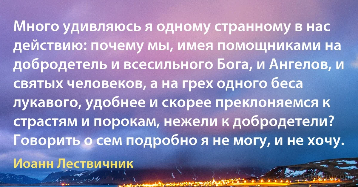 Много удивляюсь я одному странному в нас действию: почему мы, имея помощниками на добродетель и всесильного Бога, и Ангелов, и святых человеков, а на грех одного беса лукавого, удобнее и скорее преклоняемся к страстям и порокам, нежели к добродетели? Говорить о сем подробно я не могу, и не хочу. (Иоанн Лествичник)