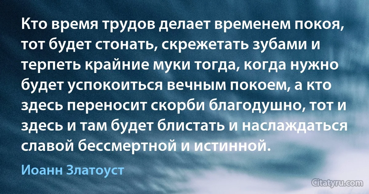 Кто время трудов делает временем покоя, тот будет стонать, скрежетать зубами и терпеть крайние муки тогда, когда нужно будет успокоиться вечным покоем, а кто здесь переносит скорби благодушно, тот и здесь и там будет блистать и наслаждаться славой бессмертной и истинной. (Иоанн Златоуст)