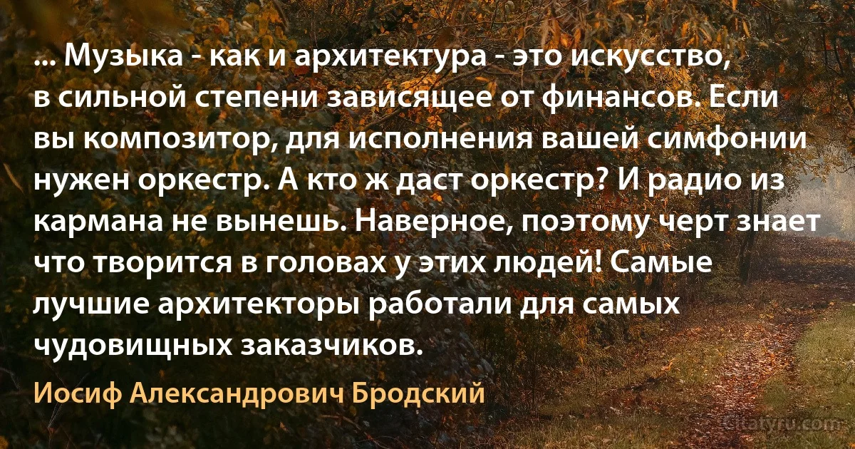 ... Музыка - как и архитектура - это искусство, в сильной степени зависящее от финансов. Если вы композитор, для исполнения вашей симфонии нужен оркестр. А кто ж даст оркестр? И радио из кармана не вынешь. Наверное, поэтому черт знает что творится в головах у этих людей! Самые лучшие архитекторы работали для самых чудовищных заказчиков. (Иосиф Александрович Бродский)